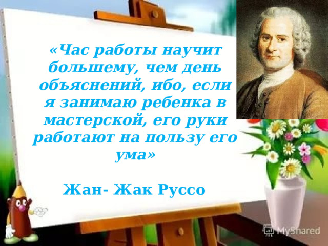 «Час работы научит большему, чем день объяснений, ибо, если я занимаю ребенка в мастерской, его руки работают на пользу его ума»  Жан- Жак Руссо    