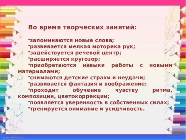 Во время творческих занятий:  запоминаются новые слова; развивается мелкая моторика рук; задействуется речевой центр; расширяется кругозор; приобретаются навыки работы с новыми материалами; снимаются детские страхи и неудачи; развивается фантазия и воображение; проходит обучение чувству ритма, композиции, цветокоррекции; появляется уверенность в собственных силах; тренируется внимание и усидчивость. 