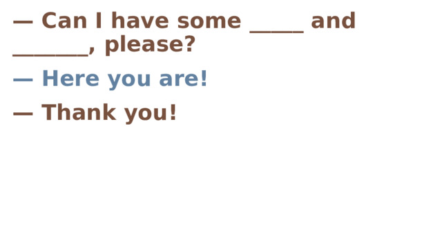 — Can I have some _____ and _______, please? — Here you are! — Thank you!    