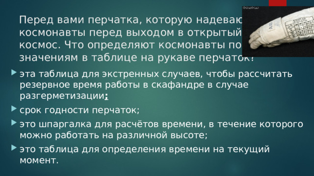 Перед вами перчатка, которую надевают космонавты перед выходом в открытый космос. Что определяют космонавты по значениям в таблице на рукаве перчаток?   эта таблица для экстренных случаев, чтобы рассчитать резервное время работы в скафандре в случае разгерметизации ; срок годности перчаток; это шпаргалка для расчётов времени, в течение которого можно работать на различной высоте; это таблица для определения времени на текущий момент. 