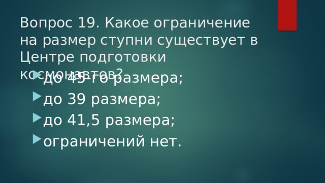 Вопрос 19. Какое ограничение на размер ступни существует в Центре подготовки космонавтов?   до 45-го размера; до 39 размера; до 41,5 размера; ограничений нет. 