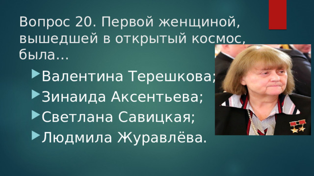 Вопрос 20. Первой женщиной, вышедшей в открытый космос, была…   Валентина Терешкова; Зинаида Аксентьева; Светлана Савицкая; Людмила Журавлёва. 