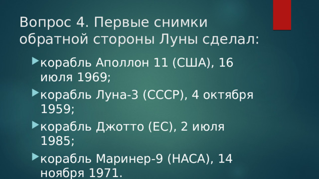 Вопрос 4. Первые снимки обратной стороны Луны сделал:   корабль Аполлон 11 (США), 16 июля 1969; корабль Луна-3 (СССР), 4 октября 1959; корабль Джотто (ЕС), 2 июля 1985; корабль Маринер-9 (НАСА), 14 ноября 1971. 