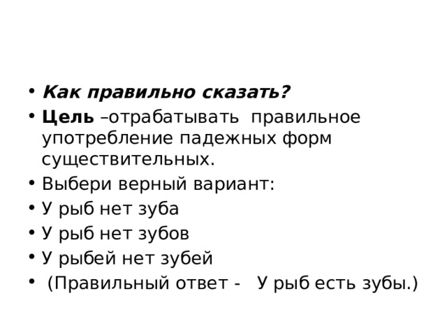 Как правильно сказать? Цель –отрабатывать правильное употребление падежных форм существительных. Выбери верный вариант: У рыб нет зуба У рыб нет зубов У рыбей нет зубей  (Правильный ответ - У рыб есть зубы.) 