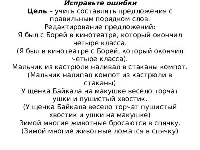              Исправьте ошибки  Цель – учить составлять предложения с правильным порядком слов.  Редактирование предложений:  Я был с Борей в кинотеатре, который окончил четыре класса.  (Я был в кинотеатре с Борей, который окончил четыре класса).  Мальчик из кастрюли наливал в стаканы компот.  (Мальчик налипал компот из кастрюли в стаканы)  У щенка Байкала на макушке весело торчат ушки и пушистый хвостик.  (У щенка Байкала весело торчат пушистый хвостик и ушки на макушке)  Зимой многие животные бросаются в спячку.  (Зимой многие животные ложатся в спячку)   