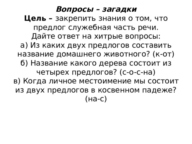          Вопросы – загадки  Цель – закрепить знания о том, что предлог служебная часть речи.  Дайте ответ на хитрые вопросы:  а) Из каких двух предлогов составить название домашнего животного? (к-от)  б) Название какого дерева состоит из четырех предлогов? (с-о-с-на)  в) Когда личное местоимение мы состоит из двух предлогов в косвенном падеже? (на-с)   