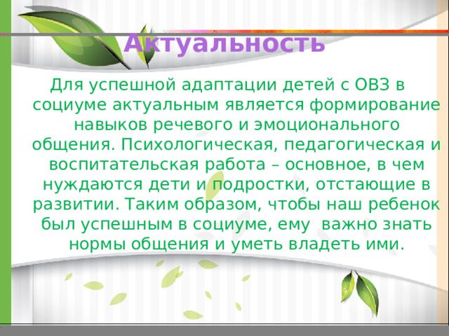 Актуальность Для успешной адаптации детей с ОВЗ в социуме актуальным является формирование навыков речевого и эмоционального общения. Психологическая, педагогическая и воспитательская работа – основное, в чем нуждаются дети и подростки, отстающие в развитии. Таким образом, чтобы наш ребенок был успешным в социуме, ему важно знать нормы общения и уметь владеть ими. 