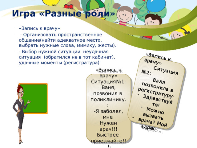 «Запись к врачу»  Ситуация №2: Валя позвонила в регистратуру: Здравствуйте! Можно вызвать врача? Мой адрес … Игра «Разные роли»    «День рождение» «Запись к врачу»  - Организовать пространственное общение(найти адекватное место, выбрать нужные слова, мимику, жесты). - Выбор нужной ситуации: неудачная ситуация (обратился не в тот кабинет), удачные моменты (регистратура) «Запись к врачу» Ситуация№1: Ваня, позвонил в поликлинику.: -Я заболел, мне Нужен врач!!! Быстрее приезжайте!!! 