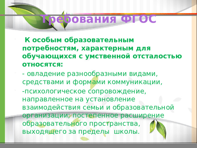 Требования ФГОС  К особым образовательным потребностям, характерным для обучающихся с умственной отсталостью относятся: - овладение разнообразными видами, средствами и формами коммуникации, -психологическое сопровождение, направленное на установление взаимодействия семьи и образовательной организации; постепенное расширение образовательного пространства, выходящего за пределы школы. 