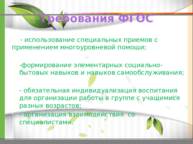 Требования ФГОС  - использование специальных приемов с  применением многоуровневой помощи; -формирование элементарных социально-бытовых навыков и навыков самообслуживания; - обязательная индивидуализация воспитания для организации работы в группе с учащимися разных возрастов; - организация взаимодействия со специалистами. 