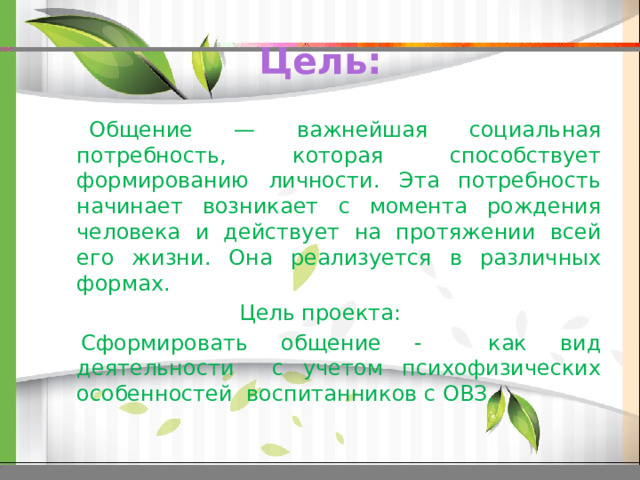 Цель:  Общение — важнейшая социальная потребность, которая способствует формированию личности. Эта потребность начинает возникает с момента рождения человека и действует на протяжении всей его жизни. Она реализуется в различных формах.  Цель проекта:  Сформировать общение - как вид деятельности с учетом психофизических особенностей воспитанников с ОВЗ. 