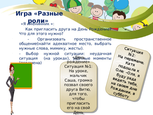 Ситуация №2: На перемене, Катя подошла к Оле: –Оля, я буду рада видеть тебя, на своем дне Рождении, в субботу . Игра «Разные роли»    «Я именинник »:  Как пригласить друга на День Рождение? Что для этого нужно?  - Организовать пространственное общение(найти адекватное место, выбрать нужные слова, мимику, жесты). - Выбор нужной ситуации: неудачная ситуация (на уроках), удачные моменты (перемена) «День рождение» Ситуация №1: На уроке, мальчик Саша, громко позвал своего друга Витю, для того, чтобы пригласить его на свой День Рождение. 