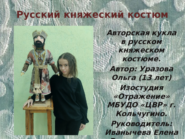 Русский княжеский костюм Авторская кукла в русском княжеском костюме. Автор: Уразова Ольга (13 лет) Изостудия «Отражение» МБУДО «ЦВР» г. Кольчугино. Руководитель: Иванычева Елена Владимировна. 