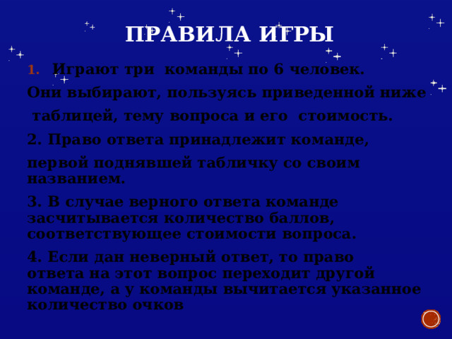  Правила игры Играют три команды по 6 человек. Они выбирают, пользуясь приведенной ниже  таблицей, тему вопроса и его стоимость. 2. Право ответа принадлежит команде, первой поднявшей табличку со своим названием. 3. В случае верного ответа команде засчитывается количество баллов, соответствующее стоимости вопроса. 4. Если дан неверный ответ, то право  ответа на этот вопрос переходит другой команде, а у команды вычитается указанное количество очков 