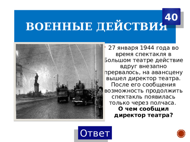 40  Военные действия 27 января 1944 года во время спектакля в Большом театре действие вдруг внезапно прервалось, на авансцену вышел директор театра. После его сообщения возможность продолжить спектакль появилась только через полчаса.  О чем сообщил директор театра? 