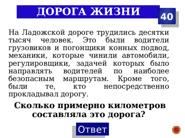 Дорога жизни 40 На Ладожской дороге трудились десятки тысяч человек. Это были водители грузовиков и погонщики конных подвод, механики, которые чинили автомобили, регулировщики, задачей которых было направлять водителей по наиболее безопасным маршрутам. Кроме того, были те, кто непосредственно прокладывал дорогу.  Сколько примерно километров составляла это дорога? 