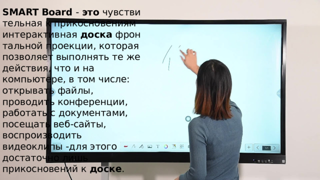SMART   Board  -  это  чувствительная к прикосновениям интерактивная  доска  фронтальной проекции, которая позволяет выполнять те же действия, что и на компьютере, в том числе: открывать файлы, проводить конференции, работать с документами, посещать веб-сайты, воспроизводить видеоклипы -для этого достаточно лишь прикосновений к  доске . 