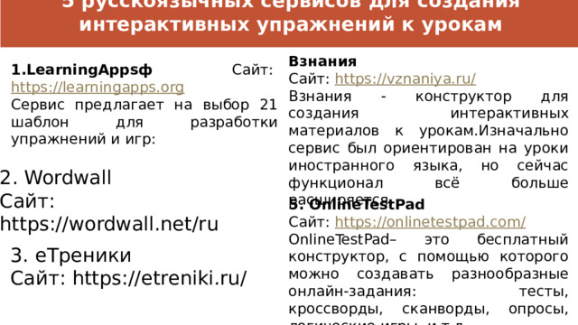5 русскоязычных сервисов для создания интерактивных упражнений к урокам Взнания Сайт:  https://vznaniya.ru/ Взнания - конструктор для создания интерактивных материалов к урокам.Изначально сервис был ориентирован на уроки иностранного языка, но сейчас функционал всё больше расширяется.  1.LearningAppsф Сайт:  https://learningapps.org Сервис предлагает на выбор 21 шаблон для разработки упражнений и игр: 2. Wordwall Сайт: https://wordwall.net/ru 5. OnlineTestPad Сайт:  https://onlinetestpad.com/ OnlineTestPad– это бесплатный конструктор, с помощью которого можно создавать разнообразные онлайн-задания: тесты, кроссворды, сканворды, опросы, логические игры, и т.д. 3. еТреники Сайт: https://etreniki.ru/ 