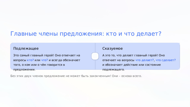  Главные члены предложения: кто и что делает? Подлежащее Сказуемое Это самый главный герой! Оно отвечает на вопросы кто? или что? и всегда обозначает того, о ком или о чём говорится в предложении. А это то, что делает главный герой! Оно отвечает на вопросы что делает? , что сделает? и обозначает действие или состояние подлежащего. Без этих двух членов предложение не может быть законченным! Они – основа всего. 