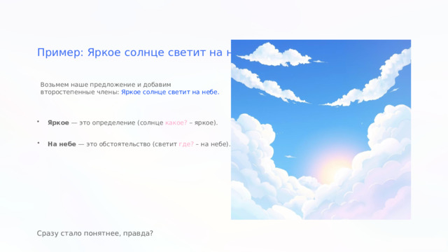  Пример: Яркое солнце светит на небе Возьмем наше предложение и добавим второстепенные члены: Яркое солнце светит на небе. Яркое — это определение (солнце какое? – яркое). На небе — это обстоятельство (светит где? – на небе). Сразу стало понятнее, правда? 