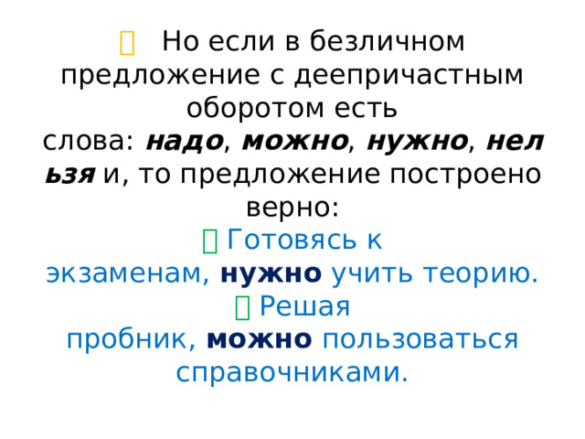 💡  Но если в безличном предложение с деепричастным оборотом есть слова:  надо ,  можно ,  нужно ,  нельзя  и, то предложение построено верно:  ✅  Готовясь к экзаменам,  нужно  учить теорию.  ✅  Решая пробник,  можно   пользоваться справочниками.   