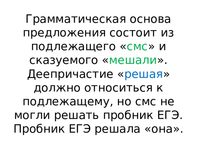 Грамматическая основа предложения состоит из подлежащего « смс » и сказуемого « мешали ». Деепричастие « решая » должно относиться к подлежащему, но смс не могли решать пробник ЕГЭ. Пробник ЕГЭ решала «она». 