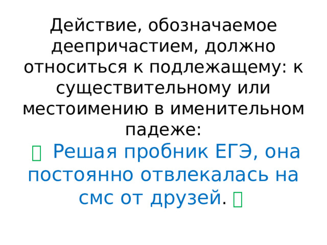 Действие, обозначаемое деепричастием, должно относиться к подлежащему: к существительному или местоимению в именительном падеже:   ✅   Решая пробник ЕГЭ, она постоянно отвлекалась на смс от друзей . ✅   