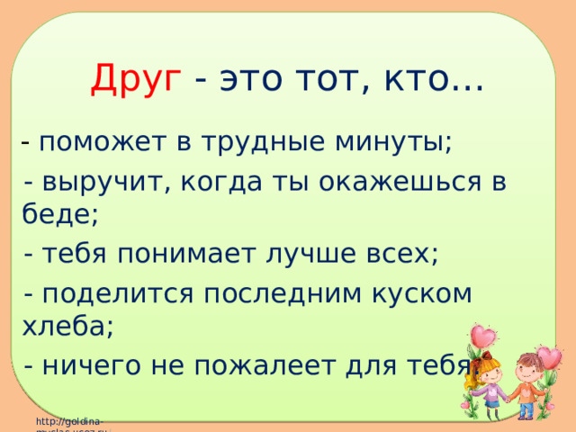 Друг - это тот, кто…  - поможет в трудные минуты;  - выручит, когда ты окажешься в беде;  - тебя понимает лучше всех;  - поделится последним куском хлеба;  - ничего не пожалеет для тебя. 