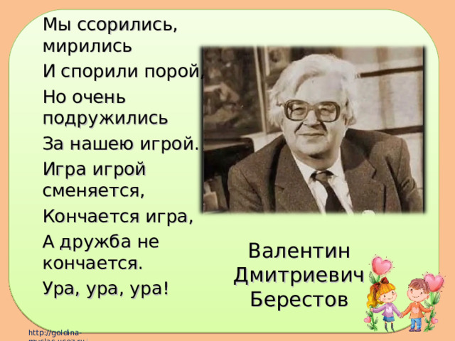 Мы ссорились, мирились И спорили порой, Но очень подружились За нашею игрой. Игра игрой сменяется, Кончается игра, А дружба не кончается. Ура, ура, ура! Валентин Дмитриевич Берестов 