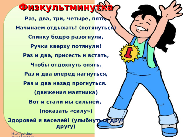 Физкультминутка Раз, два, три, четыре, пять, Начинаем отдыхать! (потянуться) Спинку бодро разогнули, Ручки кверху потянули! Раз и два, присесть и встать, Чтобы отдохнуть опять. Раз и два вперед нагнуться, Раз и два назад прогнуться. (движения маятника) Вот и стали мы сильней, (показать «силу») Здоровей и веселей! (улыбнуться друг другу) 