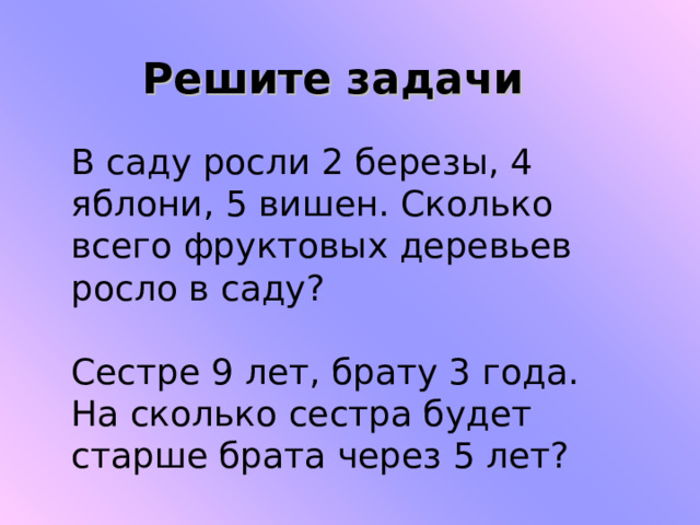 Решите задачи В саду росли 2 березы, 4 яблони, 5 вишен. Сколько всего фруктовых деревьев росло в саду? Сестре 9 лет, брату 3 года. На сколько сестра будет старше брата через 5 лет? 