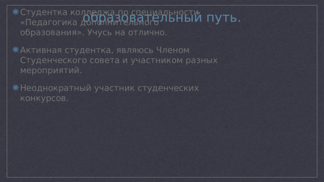 образовательный путь. Студентка колледжа по специальности «Педагогика дополнительного образования». Учусь на отлично. Активная студентка, являюсь Членом Студенческого совета и участником разных мероприятий. Неоднократный участник студенческих конкурсов. 