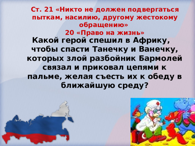   Ст. 21 «Никто не должен подвергаться пыткам, насилию, другому жестокому обращению»  20 «Право на жизнь»   Какой герой спешил в Африку, чтобы спасти Танечку и Ванечку, которых злой разбойник Бармолей связал и приковал цепями к пальме, желая съесть их к обеду в ближайшую среду?  