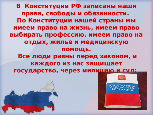 В Конституции РФ записаны наши права, свободы и обязанности. По Конституции нашей страны мы имеем право на жизнь, имеем право выбирать профессию, имеем право на отдых, жилье и медицинскую помощь.  Все люди равны перед законом, и каждого из нас защищает государство, через милицию и суд; 