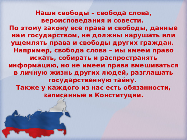 Наши свободы – свобода слова, вероисповедания и совести. По этому закону все права и свободы, данные нам государством, не должны нарушать или ущемлять права и свободы других граждан. Например, свобода слова – мы имеем право искать, собирать и распространять информацию, но не имеем права вмешиваться в личную жизнь других людей, разглашать государственную тайну. Также у каждого из нас есть обязанности, записанные в Конституции. 