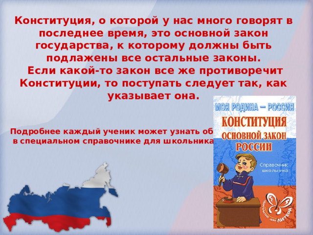 Конституция, о которой у нас много говорят в последнее время, это основной закон государства, к которому должны быть подлажены все остальные законы.  Если какой-то закон все же противоречит Конституции, то поступать следует так, как указывает она.   Подробнее каждый ученик может узнать об этом  в специальном справочнике для школьника. 
