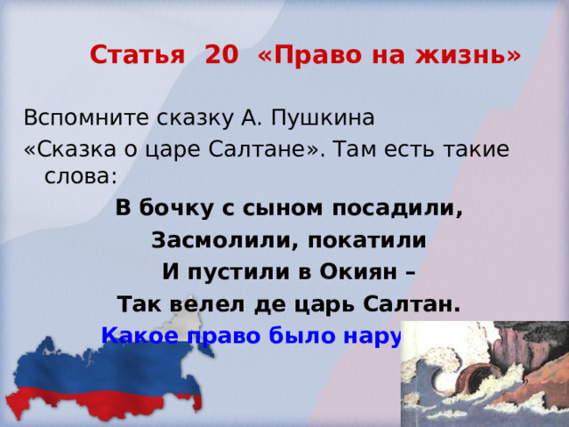 Статья 20 «Право на жизнь» Вспомните сказку А. Пушкина «Сказка о царе Салтане». Там есть такие слова: В бочку с сыном посадили, Засмолили, покатили И пустили в Окиян – Так велел де царь Салтан. Какое право было нарушено? 