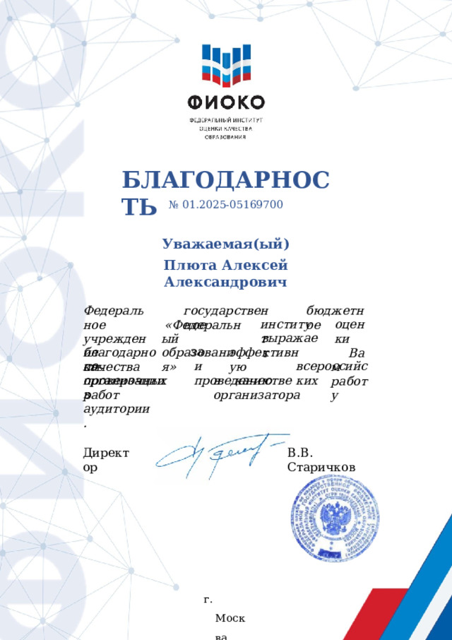 БЛАГОДАРНОСТЬ №  01.2025- 05169700 Уважаемая(ый) Плюта  Алексей  Александрович государственное бюджетное Федеральное учреждение качества оценки институт «Федеральный образования» Вам работу выражает эффективную за благодарность и  проведению по  организации всероссийских проверочных  работ в  качестве  организатора в  аудитории. Директор В.В. Старичков г.  Москва 2025 