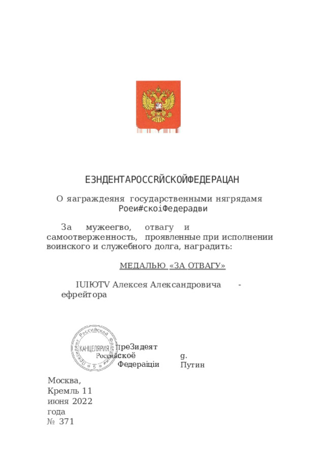 ЕЗНДЕНТАРОССRЙСКОЙФЕДЕРАЦАН О  яаграждеяня  государственными  нягрядамя Роеи#скоіФедерадви За  мужеегво,  отвагу  и  самоотверженность,  проявленные при  исполнении  воинского  и  служебного  долга,  наградить: МЕДАЛЬЮ  «ЗА  ОТВАГУ» IUIЮTV  Алексея  Александровича  -  ефрейтора реЗидеят скоё  Федераіціи g.  Путин Москва,  Кремль 11  июня  2022  года №  371 