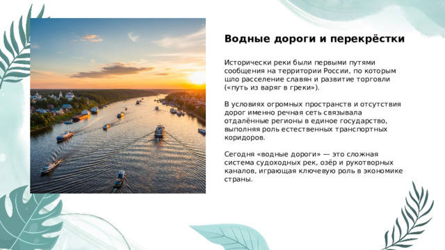  Водные дороги и перекрёстки  Исторически реки были первыми путями сообщения на территории России, по которым шло расселение славян и развитие торговли («путь из варяг в греки»). В условиях огромных пространств и отсутствия дорог именно речная сеть связывала отдалённые регионы в единое государство, выполняя роль естественных транспортных коридоров. Сегодня «водные дороги» — это сложная система судоходных рек, озёр и рукотворных каналов, играющая ключевую роль в экономике страны. 