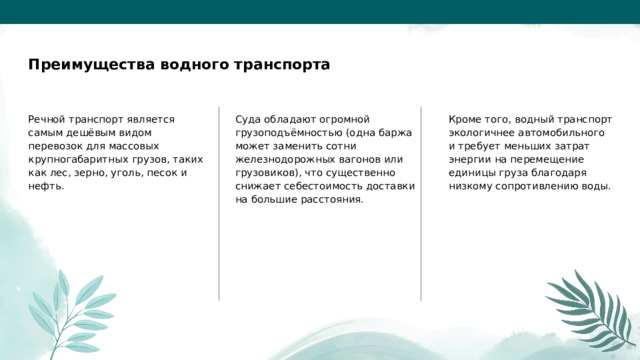  Преимущества водного транспорта Речной транспорт является самым дешёвым видом перевозок для массовых крупногабаритных грузов, таких как лес, зерно, уголь, песок и нефть. Суда обладают огромной грузоподъёмностью (одна баржа может заменить сотни железнодорожных вагонов или грузовиков), что существенно снижает себестоимость доставки на большие расстояния. Кроме того, водный транспорт экологичнее автомобильного и требует меньших затрат энергии на перемещение единицы груза благодаря низкому сопротивлению воды. 