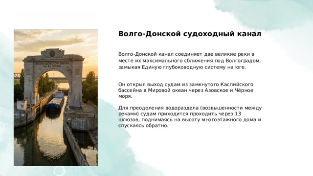  Волго-Донской судоходный канал Волго-Донской канал соединяет две великие реки в месте их максимального сближения под Волгоградом, замыкая Единую глубоководную систему на юге. Он открыл выход судам из замкнутого Каспийского бассейна в Мировой океан через Азовское и Чёрное моря. Для преодоления водораздела (возвышенности между реками) судам приходится проходить через 13 шлюзов, поднимаясь на высоту многоэтажного дома и спускаясь обратно. 