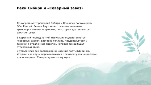  Реки Сибири и «Северный завоз» Для огромных территорий Сибири и Дальнего Востока реки Обь, Енисей, Лена и Амур являются единственными транспортными магистралями, по которым доставляются важные грузы. В короткий период летней навигации осуществляется «северный завоз»: доставка топлива, продовольствия и техники в отдалённые посёлки, которые зимой будут отрезаны от мира. В устьях этих рек расположены морские порты (Дудинка, Игарка), где грузы переваливаются с речных судов на морские для прохода по Северному морскому пути. 