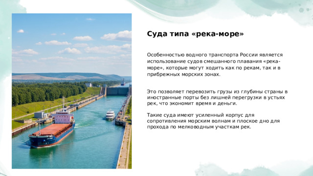  Суда типа «река-море» Особенностью водного транспорта России является использование судов смешанного плавания «река-море», которые могут ходить как по рекам, так и в прибрежных морских зонах. Это позволяет перевозить грузы из глубины страны в иностранные порты без лишней перегрузки в устьях рек, что экономит время и деньги. Такие суда имеют усиленный корпус для сопротивления морским волнам и плоское дно для прохода по мелководным участкам рек. 
