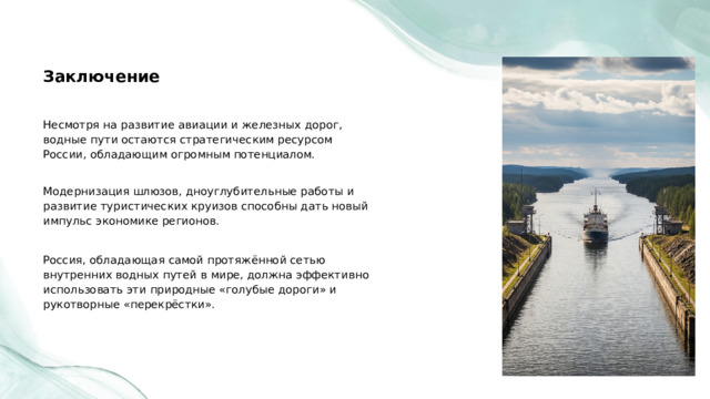  Заключение Несмотря на развитие авиации и железных дорог, водные пути остаются стратегическим ресурсом России, обладающим огромным потенциалом. Модернизация шлюзов, дноуглубительные работы и развитие туристических круизов способны дать новый импульс экономике регионов. Россия, обладающая самой протяжённой сетью внутренних водных путей в мире, должна эффективно использовать эти природные «голубые дороги» и рукотворные «перекрёстки». 