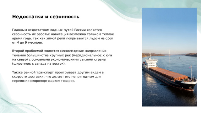  Недостатки и сезонность Главным недостатком водных путей России является сезонность их работы: навигация возможна только в тёплое время года, так как зимой реки покрываются льдом на срок от 4 до 9 месяцев. Второй проблемой является несовпадение направления течения большинства крупных рек (меридиональное: с юга на север) с основными экономическими связями страны (широтное: с запада на восток). Также речной транспорт проигрывает другим видам в скорости доставки, что делает его непригодным для перевозки скоропортящихся товаров. 
