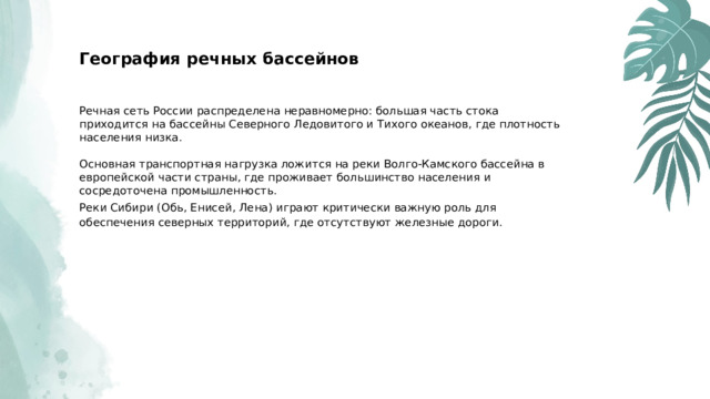  География речных бассейнов Речная сеть России распределена неравномерно: большая часть стока приходится на бассейны Северного Ледовитого и Тихого океанов, где плотность населения низка. Основная транспортная нагрузка ложится на реки Волго-Камского бассейна в европейской части страны, где проживает большинство населения и сосредоточена промышленность. Реки Сибири (Обь, Енисей, Лена) играют критически важную роль для обеспечения северных территорий, где отсутствуют железные дороги. 