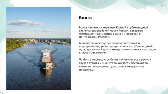  Волга Волга является стержнем Единой глубоководной системы европейской части России, связывая промышленные центры Урала и Поволжья с Центральной Россией. Благодаря каскаду гидроэлектростанций и водохранилищ, река превратилась в глубоководный путь, доступный для прохода крупнотоннажных судов класса «река-море». По Волге перевозится более половины всех речных грузов страны и значительная часть пассажиров, включая популярные туристические круизные маршруты. 