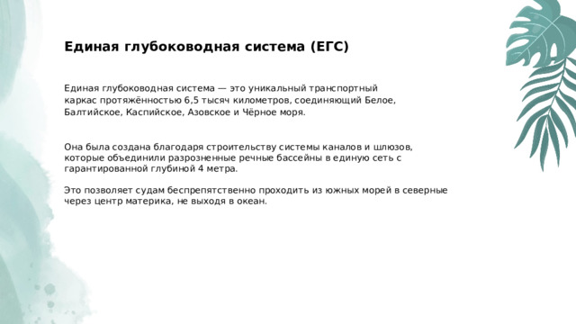  Единая глубоководная система (ЕГС) Единая глубоководная система — это уникальный транспортный каркас протяжённостью 6,5 тысяч километров, соединяющий Белое, Балтийское, Каспийское, Азовское и Чёрное моря. Она была создана благодаря строительству системы каналов и шлюзов, которые объединили разрозненные речные бассейны в единую сеть с гарантированной глубиной 4 метра. Это позволяет судам беспрепятственно проходить из южных морей в северные через центр материка, не выходя в океан. 