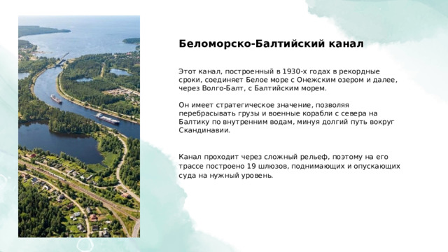  Беломорско-Балтийский канал Этот канал, построенный в 1930-х годах в рекордные сроки, соединяет Белое море с Онежским озером и далее, через Волго-Балт, с Балтийским морем. Он имеет стратегическое значение, позволяя перебрасывать грузы и военные корабли с севера на Балтику по внутренним водам, минуя долгий путь вокруг Скандинавии. Канал проходит через сложный рельеф, поэтому на его трассе построено 19 шлюзов, поднимающих и опускающих суда на нужный уровень. 